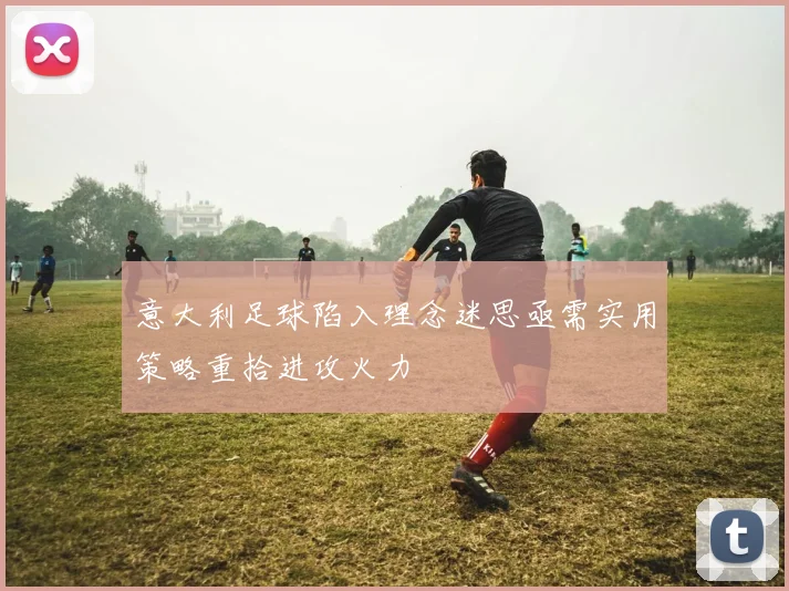 意大利足球陷入理念迷思亟需实用策略重拾进攻火力