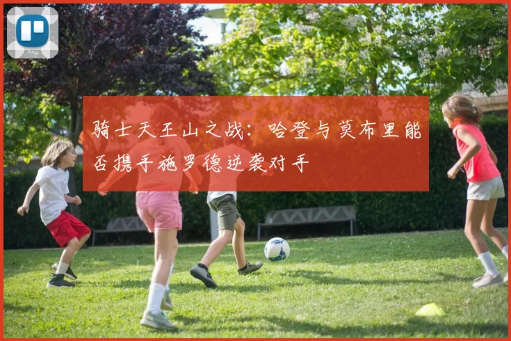 骑士天王山之战：哈登与莫布里能否携手施罗德逆袭对手