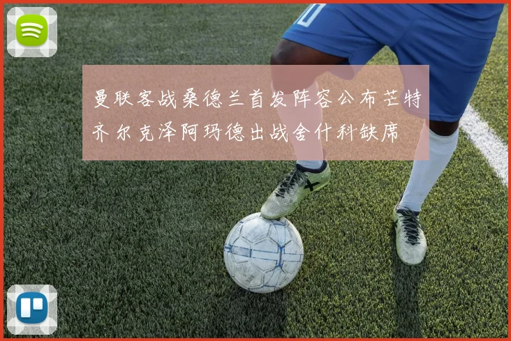 曼联客战桑德兰首发阵容公布芒特齐尔克泽阿玛德出战舍什科缺席
