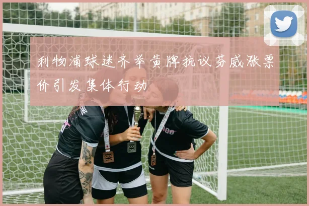 利物浦球迷齐举黄牌抗议芬威涨票价引发集体行动