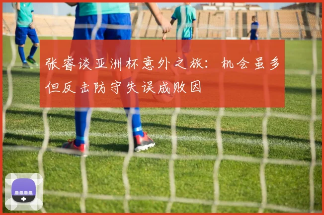 张睿谈亚洲杯意外之旅：机会虽多但反击防守失误成败因