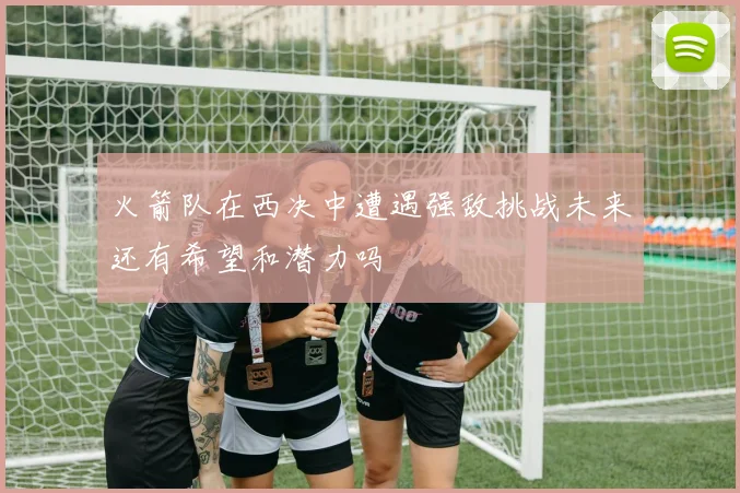 火箭队在西决中遭遇强敌挑战未来还有希望和潜力吗