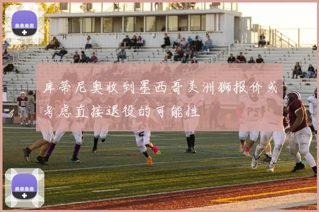 库蒂尼奥收到墨西哥美洲狮报价或考虑直接退役的可能性