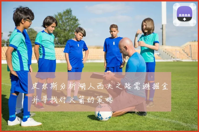 皮尔斯分析湖人西决之路需避掘金并寻找对火箭的策略