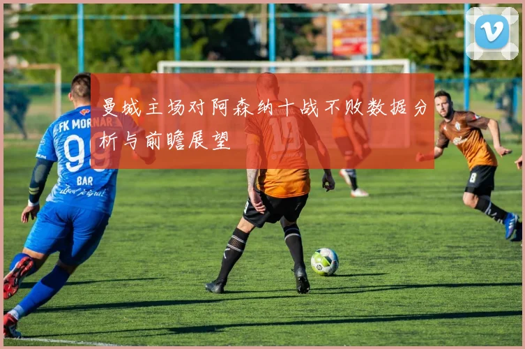 曼城主场对阿森纳十战不败数据分析与前瞻展望