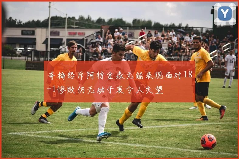 夸梅怒斥阿特金森无能表现面对18-1惨败仍无动于衷令人失望
