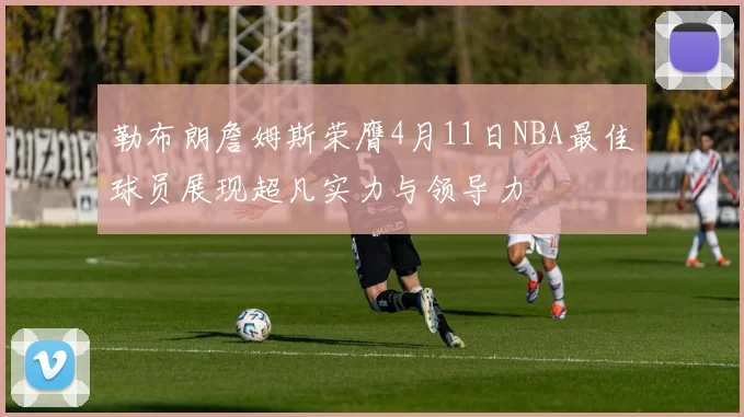 勒布朗詹姆斯荣膺4月11日NBA最佳球员展现超凡实力与领导力