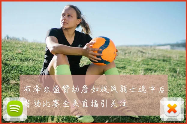 布泽尔盛赞幼詹如旋风骑士选中后每场比赛全美直播引关注