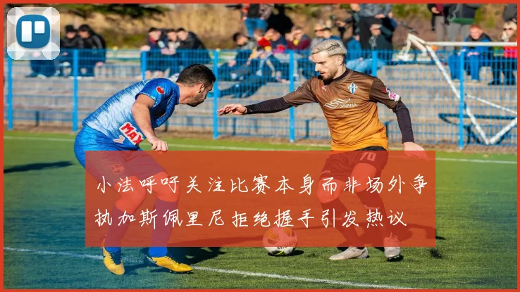 小法呼吁关注比赛本身而非场外争执加斯佩里尼拒绝握手引发热议