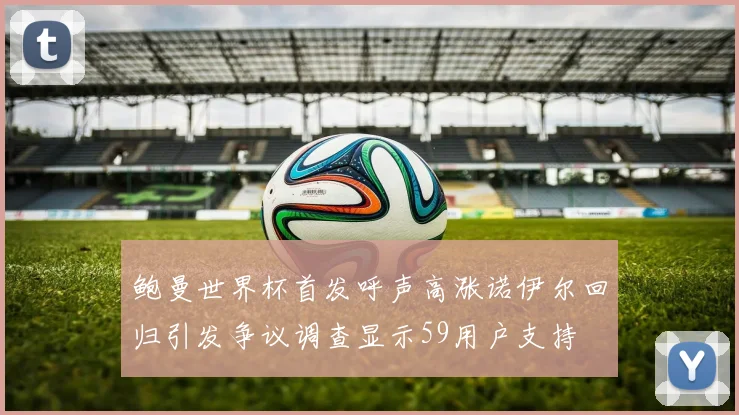 鲍曼世界杯首发呼声高涨诺伊尔回归引发争议调查显示59用户支持