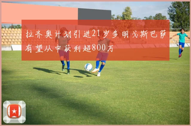 拉齐奥计划引进21岁多明戈斯巴萨有望从中获利超800万