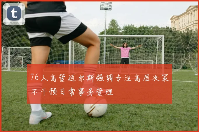 76人高管迈尔斯强调专注高层决策不干预日常事务管理